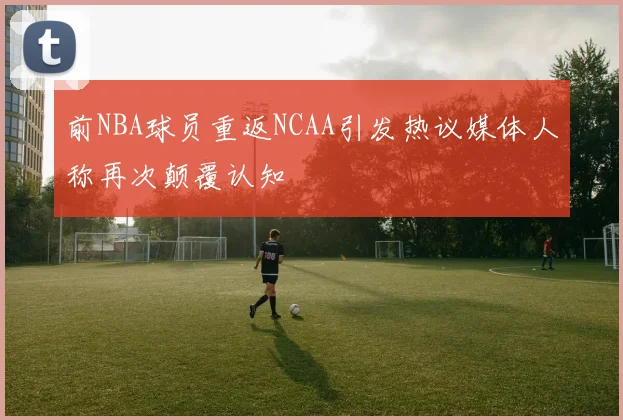 前NBA球员重返NCAA引发热议媒体人称再次颠覆认知