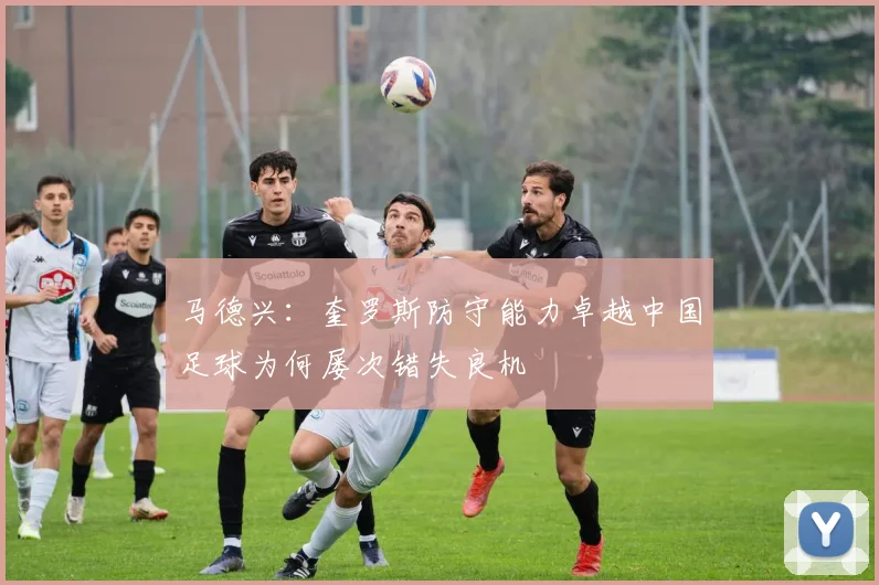 马德兴：奎罗斯防守能力卓越中国足球为何屡次错失良机