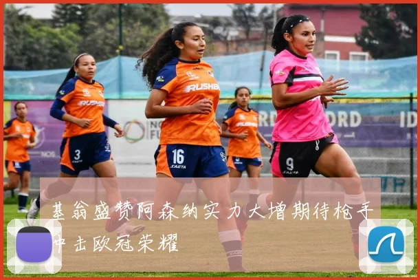 基翁盛赞阿森纳实力大增期待枪手冲击欧冠荣耀