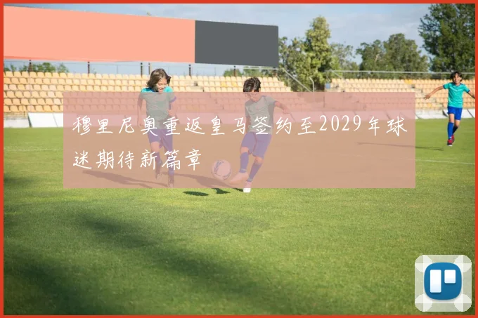 穆里尼奥重返皇马签约至2029年球迷期待新篇章