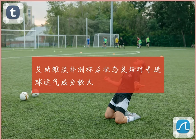 艾纳维谈非洲杯后状态良好对手进球运气成分较大