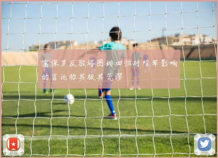 富保罗反驳塔图姆回归对绿军影响的言论称其极其荒谬