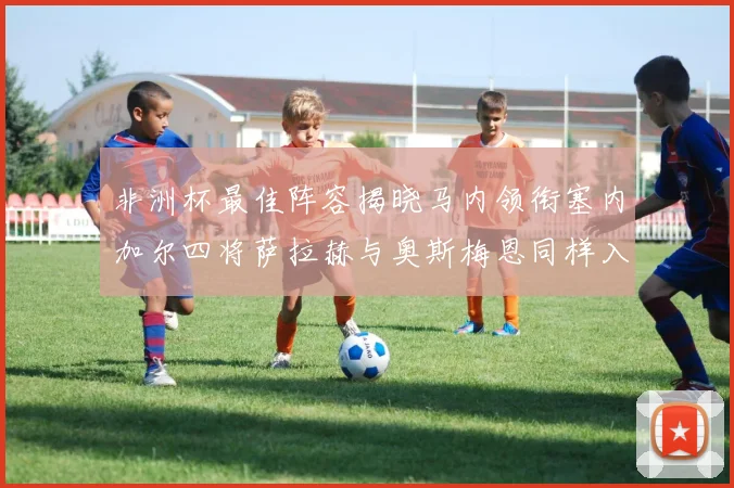 非洲杯最佳阵容揭晓马内领衔塞内加尔四将萨拉赫与奥斯梅恩同样入选