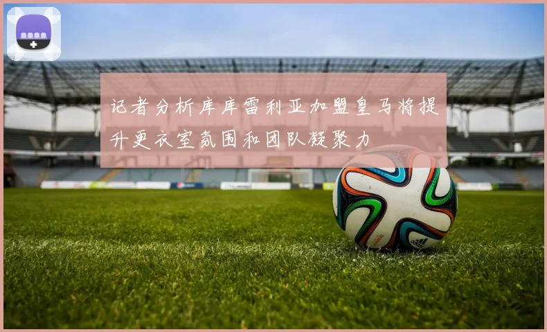记者分析库库雷利亚加盟皇马将提升更衣室氛围和团队凝聚力