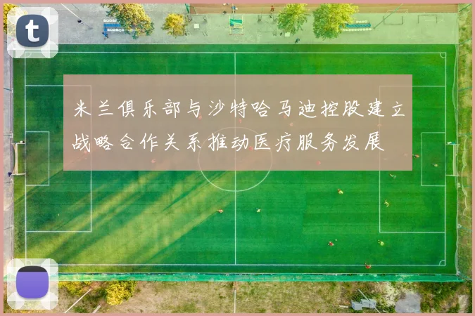 米兰俱乐部与沙特哈马迪控股建立战略合作关系推动医疗服务发展