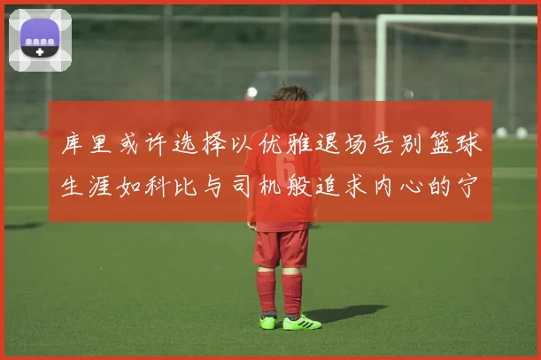 库里或许选择以优雅退场告别篮球生涯如科比与司机般追求内心的宁静