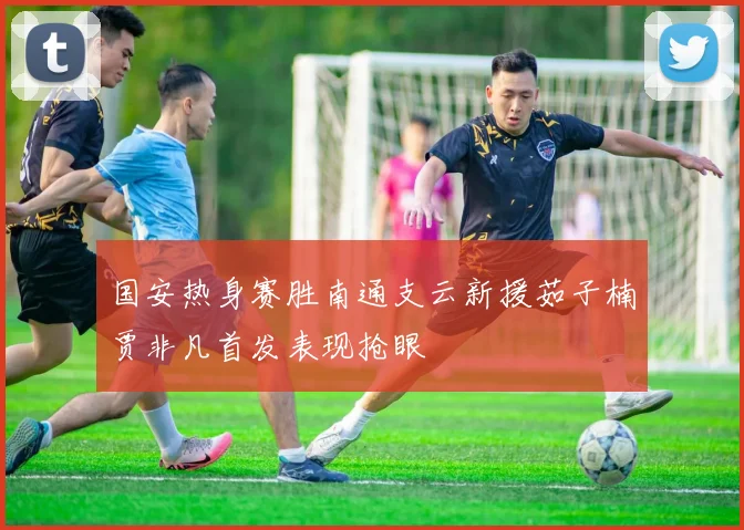 国安热身赛胜南通支云新援茹子楠贾非凡首发表现抢眼