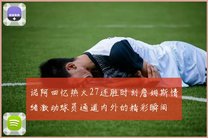 诺阿回忆热火27连胜时刻詹姆斯情绪激动球员通道内外的精彩瞬间