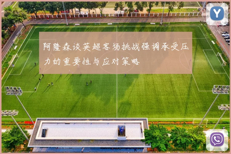 阿隆森谈英超客场挑战强调承受压力的重要性与应对策略
