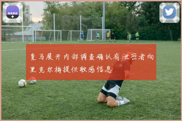 皇马展开内部调查确认有泄密者向里克尔梅提供敏感信息