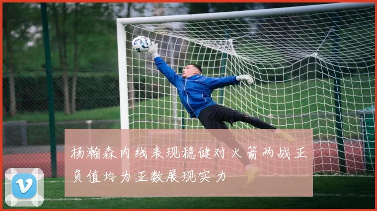 杨瀚森内线表现稳健对火箭两战正负值均为正数展现实力
