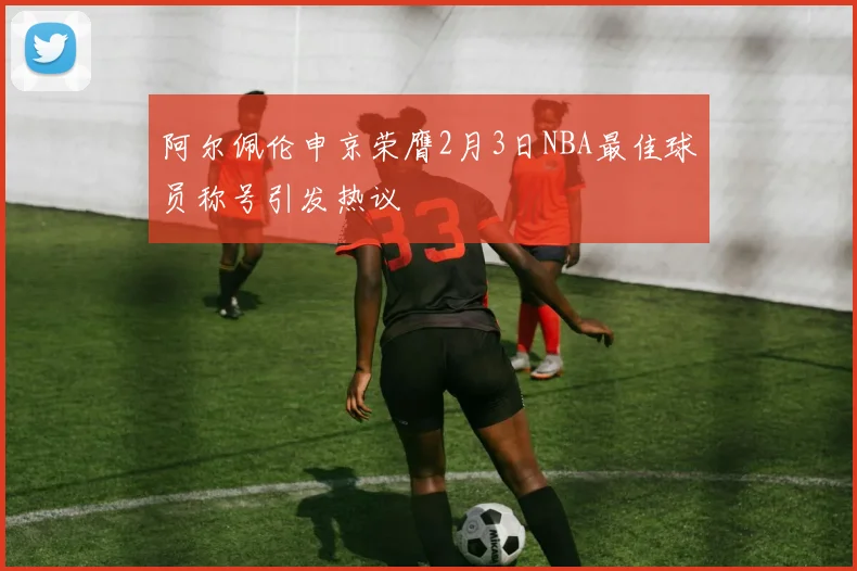 阿尔佩伦申京荣膺2月3日NBA最佳球员称号引发热议