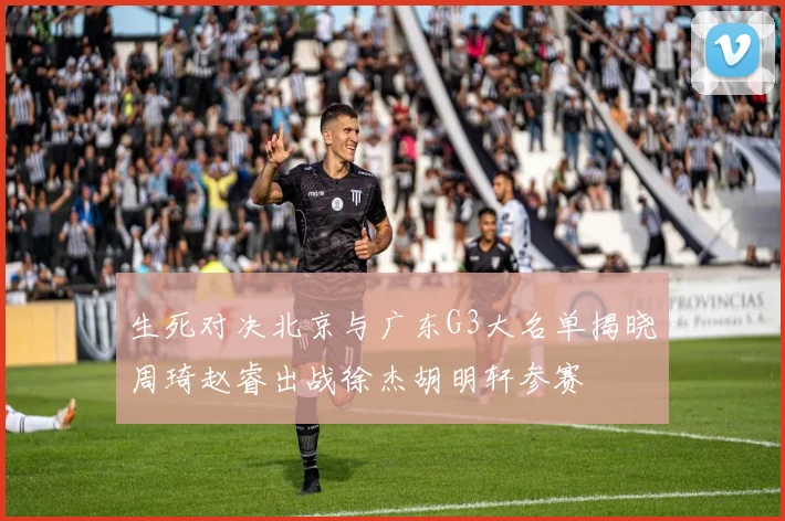 生死对决北京与广东G3大名单揭晓周琦赵睿出战徐杰胡明轩参赛