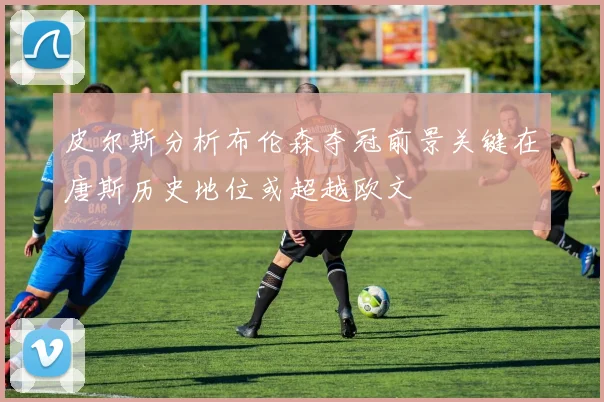 皮尔斯分析布伦森夺冠前景关键在唐斯历史地位或超越欧文